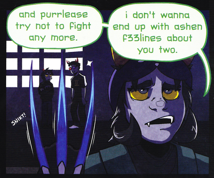 A comic panel of Nepeta, Karkat, and Sollux. Nepeta is in the foreground from the shoulders up. She has an annoyed expression and is holding up her claw weapon. Next to her claws is text reading "SNICKT!" Between the first and second claw, Karkat can be seen in the background. Between the second and third claw, Sollux can be seen in the background. Above all three of them are two speech bubbles from Nepeta reading as follows: "and purrlease try not to fight any more. i don't wanna end up with ashen f33lines about you two."