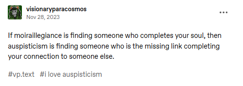 A screrenshot of a tumblr post by visionaryparacosmos on November 28, 2023. It reads "If moiraillegiance is finding someone who completes your soul, then auspisticism is finding someone who is the missing link completing your connection to someone else." The tags read "#vp.text #i love auspisticism".